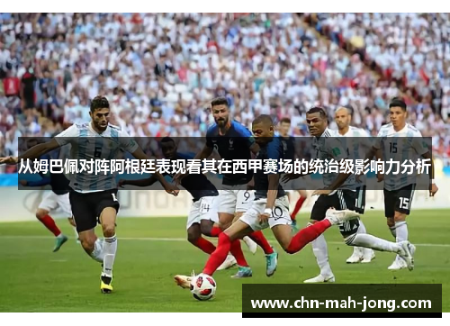 从姆巴佩对阵阿根廷表现看其在西甲赛场的统治级影响力分析 从姆巴佩对阵阿根廷表现看其在西甲赛场的统治级影响力分析
